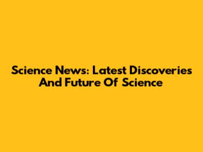Science News: Latest Discoveries And Future Of Science
