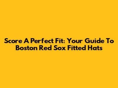 Score A Perfect Fit: Your Guide To Boston Red Sox Fitted Hats
