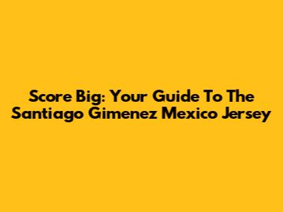 Score Big: Your Guide To The Santiago Gimenez Mexico Jersey