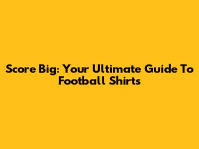 Score Big: Your Ultimate Guide To Football Shirts