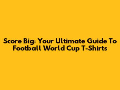 Score Big: Your Ultimate Guide To Football World Cup T-Shirts