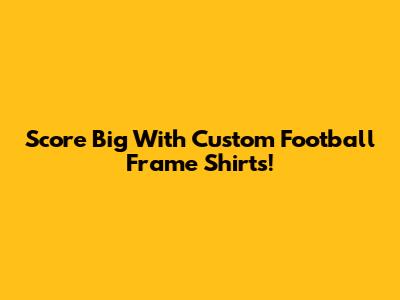 Score Big With Custom Football Frame Shirts!
