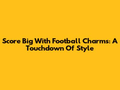 Score Big With Football Charms: A Touchdown Of Style