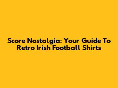 Score Nostalgia: Your Guide To Retro Irish Football Shirts