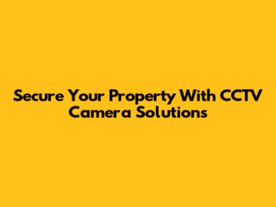 Secure Your Property With CCTV Camera Solutions
