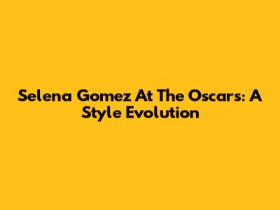 Selena Gomez At The Oscars: A Style Evolution