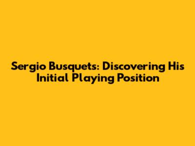Sergio Busquets: Discovering His Initial Playing Position