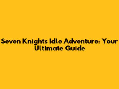 Seven Knights Idle Adventure: Your Ultimate Guide