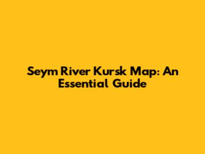Seym River Kursk Map: An Essential Guide