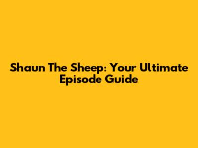 Shaun The Sheep: Your Ultimate Episode Guide