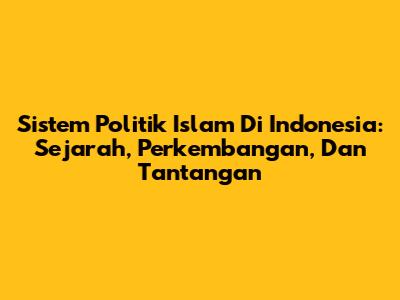 Sistem Politik Islam Di Indonesia: Sejarah, Perkembangan, Dan Tantangan