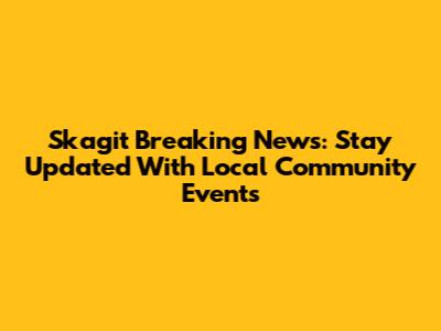 Skagit Breaking News: Stay Updated With Local Community Events