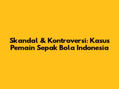 Skandal & Kontroversi: Kasus Pemain Sepak Bola Indonesia