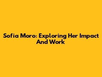 Sofia Moro: Exploring Her Impact And Work