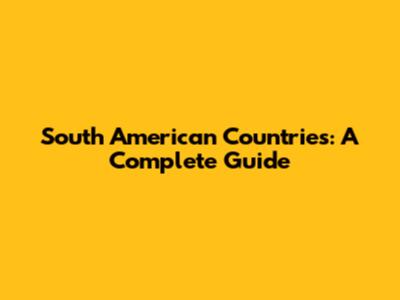 South American Countries: A Complete Guide