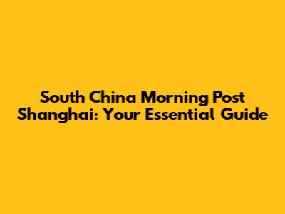 South China Morning Post Shanghai: Your Essential Guide
