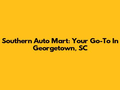 Southern Auto Mart: Your Go-To In Georgetown, SC