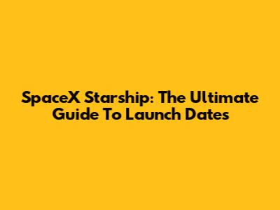 SpaceX Starship: The Ultimate Guide To Launch Dates
