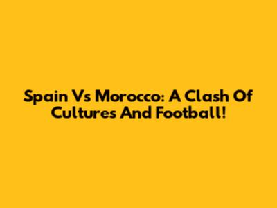 Spain Vs Morocco: A Clash Of Cultures And Football!