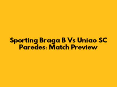 Sporting Braga B Vs Uniao SC Paredes: Match Preview