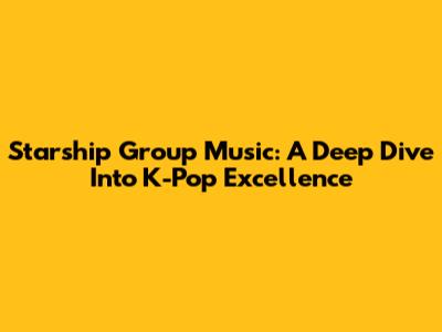 Starship Group Music: A Deep Dive Into K-Pop Excellence