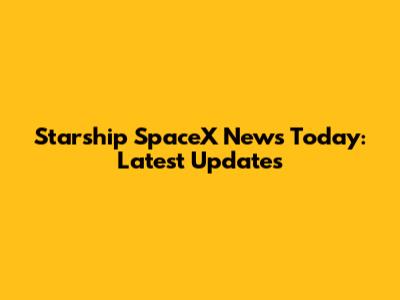 Starship SpaceX News Today: Latest Updates