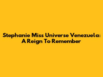 Stephanie Miss Universe Venezuela: A Reign To Remember