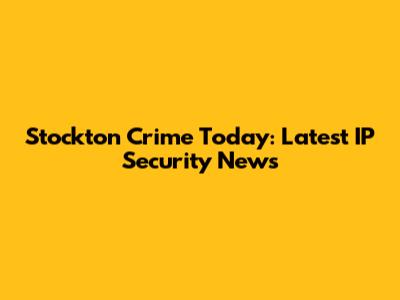 Stockton Crime Today: Latest IP Security News