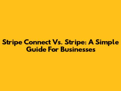 Stripe Connect Vs. Stripe: A Simple Guide For Businesses