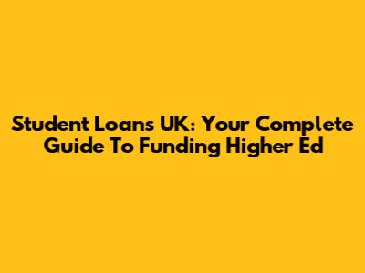 Student Loans UK: Your Complete Guide To Funding Higher Ed