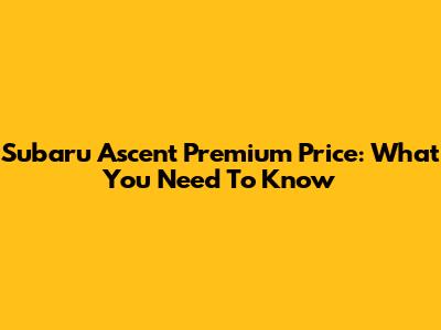 Subaru Ascent Premium Price: What You Need To Know