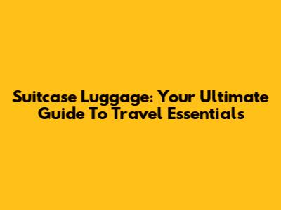 Suitcase Luggage: Your Ultimate Guide To Travel Essentials
