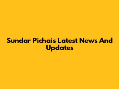 Sundar Pichai's Latest News And Updates