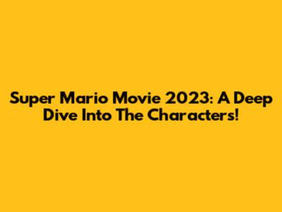 Super Mario Movie 2023: A Deep Dive Into The Characters!