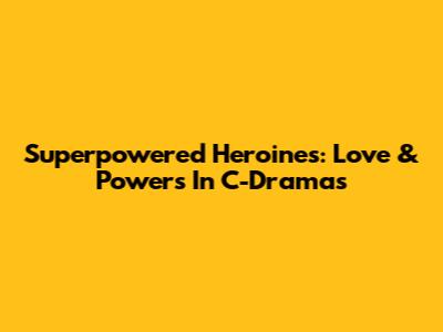 Superpowered Heroines: Love & Powers In C-Dramas