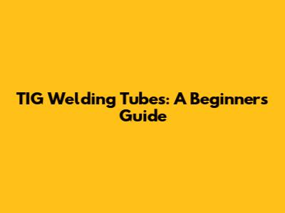 TIG Welding Tubes: A Beginner's Guide