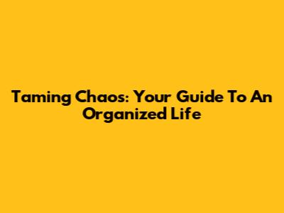 Taming Chaos: Your Guide To An Organized Life