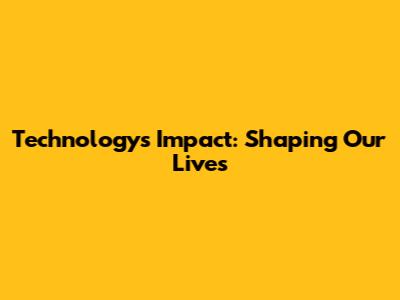 Technology's Impact: Shaping Our Lives