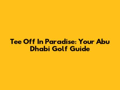 Tee Off In Paradise: Your Abu Dhabi Golf Guide