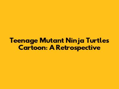 Teenage Mutant Ninja Turtles Cartoon: A Retrospective