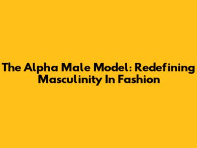 The Alpha Male Model: Redefining Masculinity In Fashion