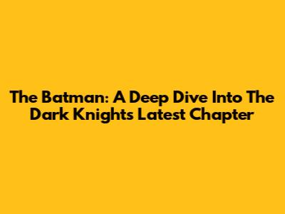 The Batman: A Deep Dive Into The Dark Knight's Latest Chapter