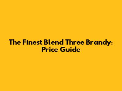 The Finest Blend Three Brandy: Price Guide