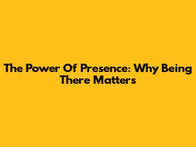 The Power Of Presence: Why Being There Matters