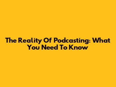 The Reality Of Podcasting: What You Need To Know