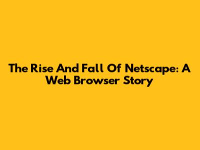 The Rise And Fall Of Netscape: A Web Browser Story