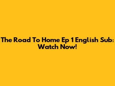 The Road To Home Ep 1 English Sub: Watch Now!