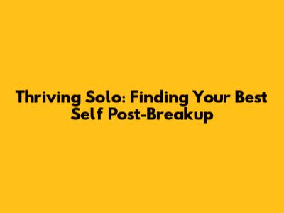 Thriving Solo: Finding Your Best Self Post-Breakup