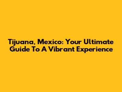Tijuana, Mexico: Your Ultimate Guide To A Vibrant Experience