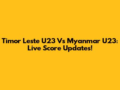 Timor Leste U23 Vs Myanmar U23: Live Score Updates!